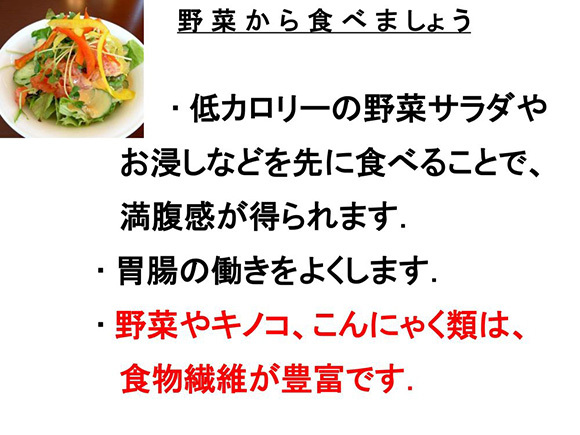 野菜から食べましょう　・低カロリーの野菜サラダやお浸しなどを先に食べることで、満腹感が得られます。・胃腸の働きをよくします。・野菜やキノコ、こんにゃく類は、食物繊維が豊富です。