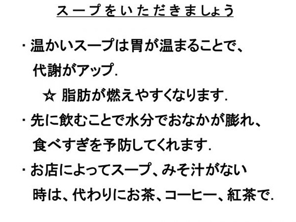 スープをいただきましょう　・温かいスープは胃が温まることで、代謝がアップ。★脂肪が燃えやすくなります。・先に飲むことで水分でおなかが膨れ、食べすぎを予防してくれます。・お店によってスープ、みそ汁がない時は、代わりにお茶、コーヒー、紅茶で。