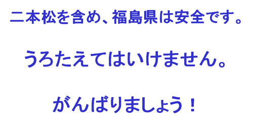 二本松を含め、福島県は安全です。うろたえてはいけません。がんばりましょう！