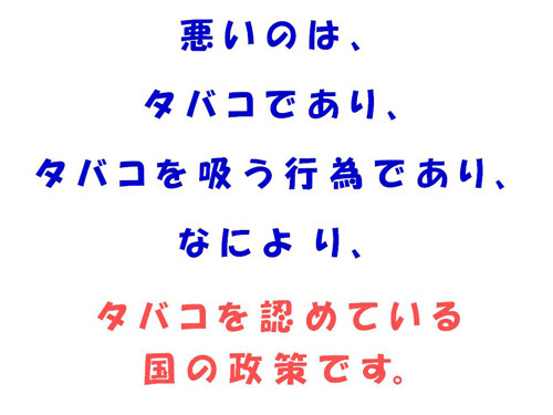 悪いのは、タバコであり、タバコを吸う行為であり、なにより、タバコを認めている国の政策です。